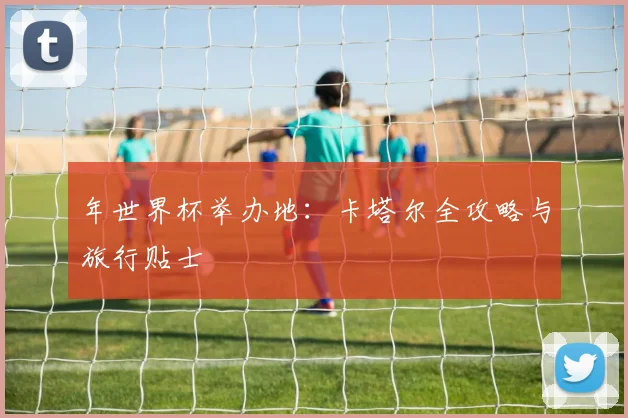 年世界杯举办地：卡塔尔全攻略与旅行贴士