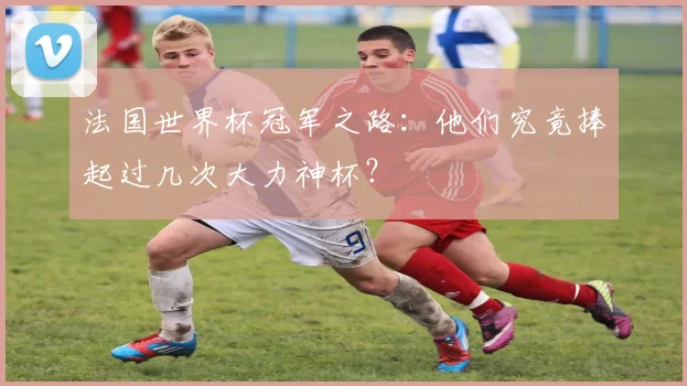 法国世界杯冠军之路：他们究竟捧起过几次大力神杯？