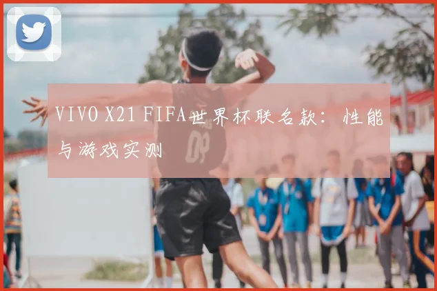 VIVO X21 FIFA世界杯联名款：性能与游戏实测