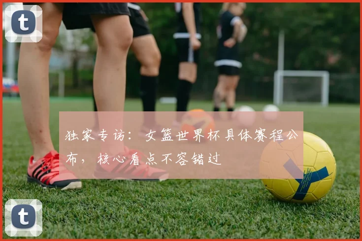 独家专访:女篮世界杯具体赛程公布,核心看点不容错过