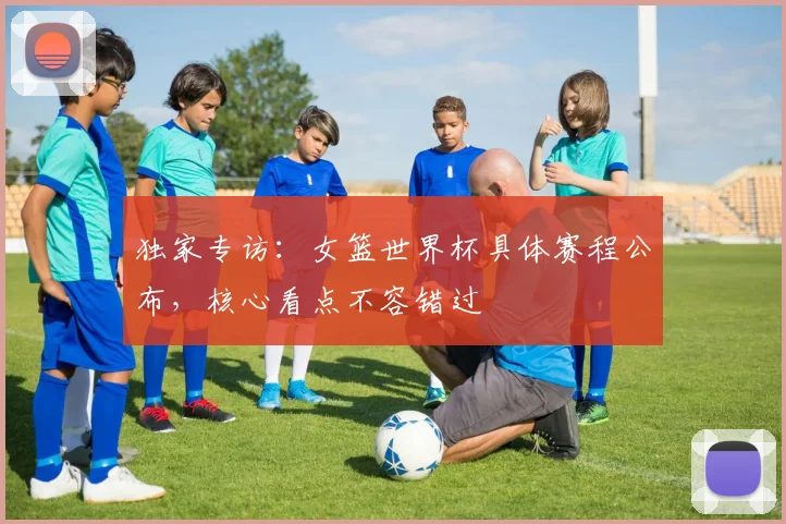 独家专访：女篮世界杯具体赛程公布，核心看点不容错过