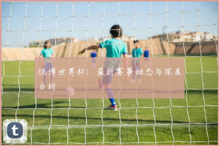 悦博世界杯：最新赛事动态与深度分析