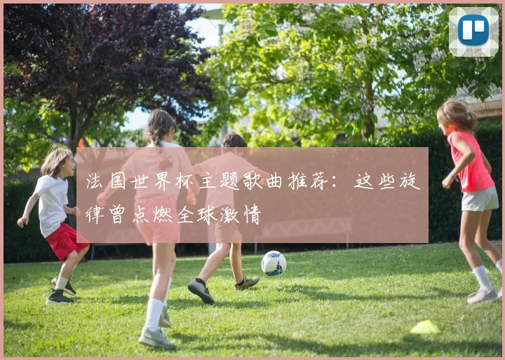 法国世界杯主题歌曲推荐：这些旋律曾点燃全球激情