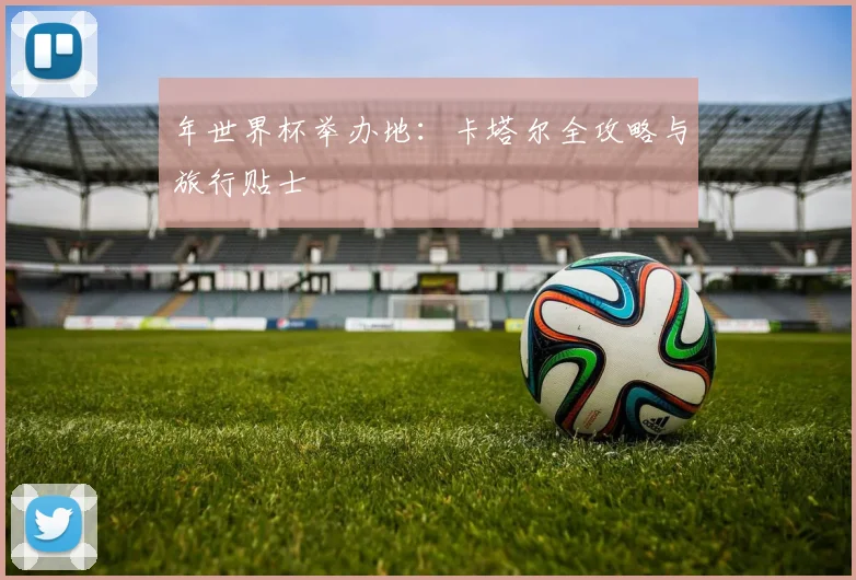 年世界杯举办地：卡塔尔全攻略与旅行贴士