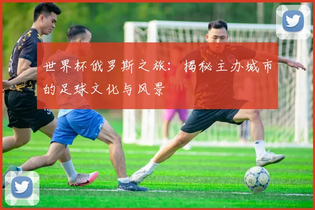 世界杯俄罗斯之旅:揭秘主办城市的足球文化与风景