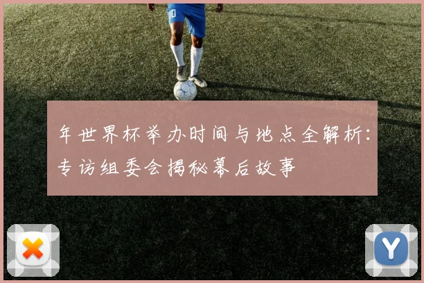 年世界杯举办时间与地点全解析：专访组委会揭秘幕后故事