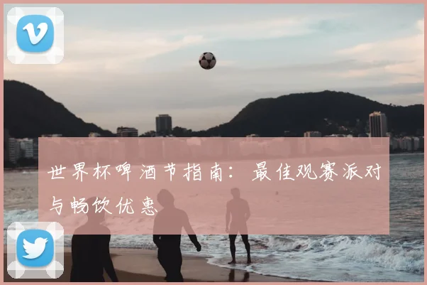 世界杯啤酒节指南：最佳观赛派对与畅饮优惠