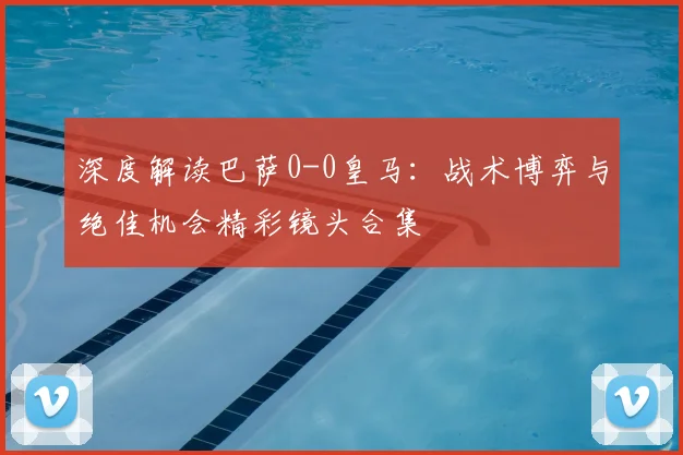 深度解读巴萨0-0皇马：战术博弈与绝佳机会精彩镜头合集