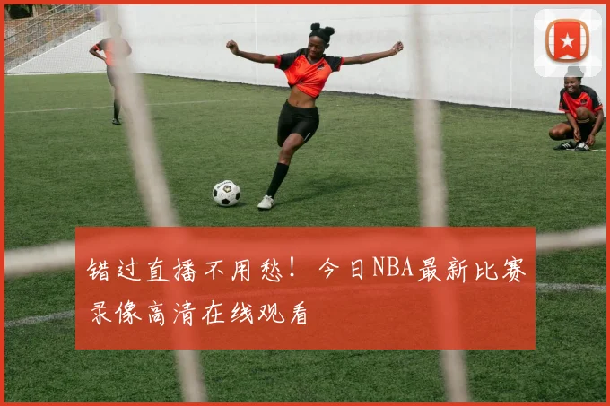 错过直播不用愁！今日NBA最新比赛录像高清在线观看