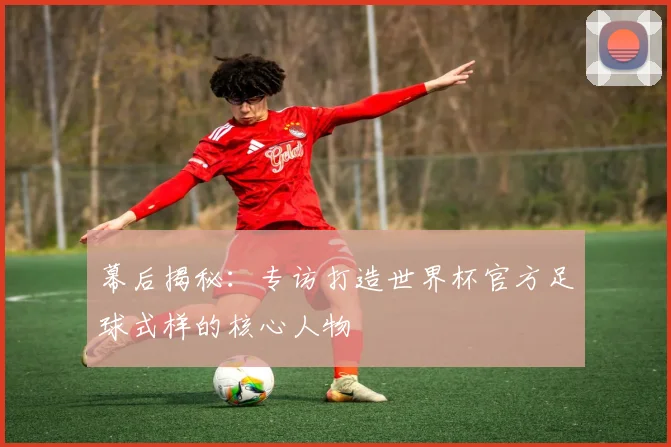 幕后揭秘：专访打造世界杯官方足球式样的核心人物