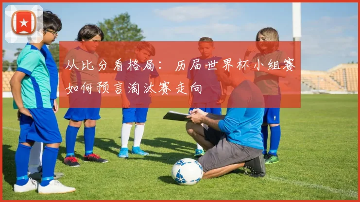 从比分看格局：历届世界杯小组赛如何预言淘汰赛走向